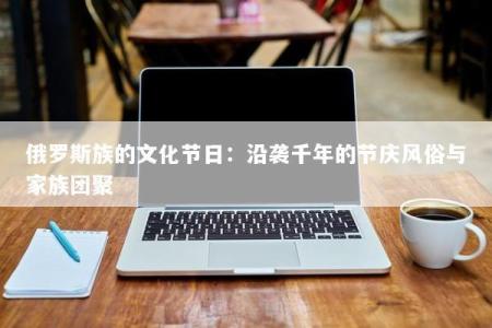 俄罗斯族的文化节日：沿袭千年的节庆风俗与家族团聚