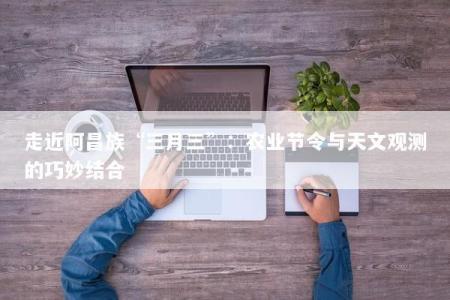 走近阿昌族“三月三”：农业节令与天文观测的巧妙结合