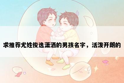 求推荐尤姓俊逸潇洒的男孩名字，活泼开朗的