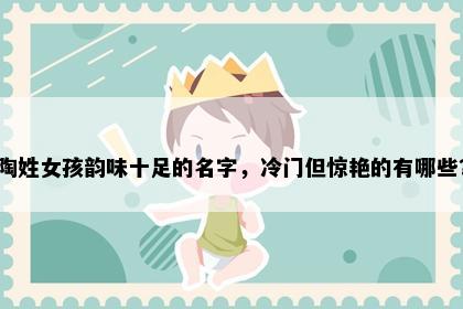 陶姓女孩韵味十足的名字，冷门但惊艳的有哪些？