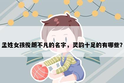 孟姓女孩俊朗不凡的名字，灵韵十足的有哪些？