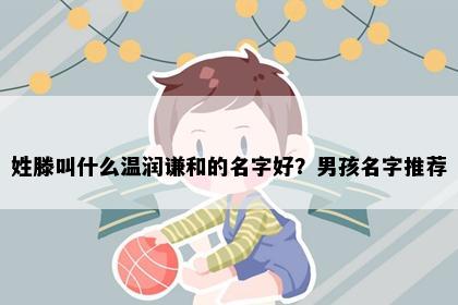 姓滕叫什么温润谦和的名字好？男孩名字推荐