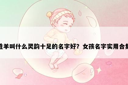 姓羊叫什么灵韵十足的名字好？女孩名字实用合集