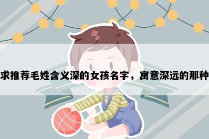 求推荐毛姓含义深的女孩名字，寓意深远的那种
