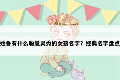 姓鲁有什么聪慧灵秀的女孩名字？经典名字盘点