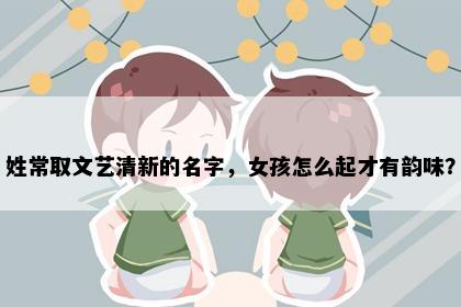 姓常取文艺清新的名字，女孩怎么起才有韵味？