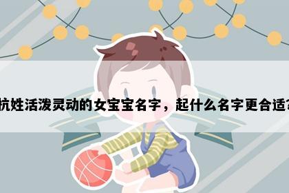 杭姓活泼灵动的女宝宝名字，起什么名字更合适？
