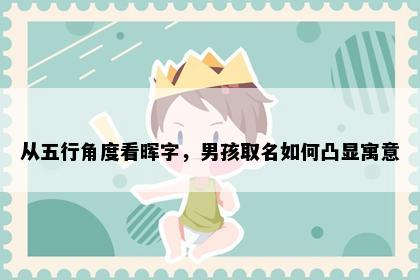 从五行角度看晖字，男孩取名如何凸显寓意