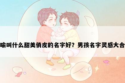 姓喻叫什么甜美俏皮的名字好？男孩名字灵感大合集