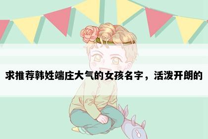 求推荐韩姓端庄大气的女孩名字，活泼开朗的