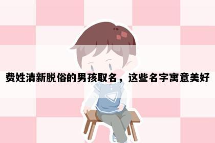 费姓清新脱俗的男孩取名，这些名字寓意美好