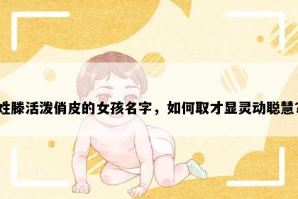 姓滕活泼俏皮的女孩名字，如何取才显灵动聪慧？