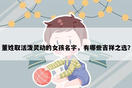 董姓取活泼灵动的女孩名字，有哪些吉祥之选？