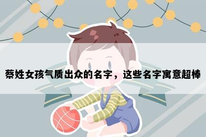 蔡姓女孩气质出众的名字,这些名字寓意超棒