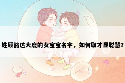 姓顾豁达大度的女宝宝名字，如何取才显聪慧？
