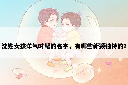 沈姓女孩洋气时髦的名字，有哪些新颖独特的？
