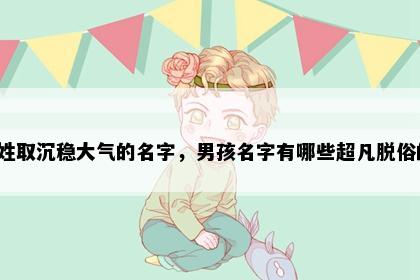 包姓取沉稳大气的名字,男孩名字有哪些超凡脱俗的?