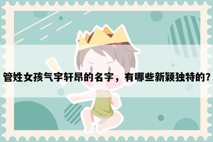 管姓女孩气宇轩昂的名字，有哪些新颖独特的？