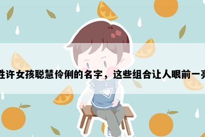 姓许女孩聪慧伶俐的名字,这些组合让人眼前一亮