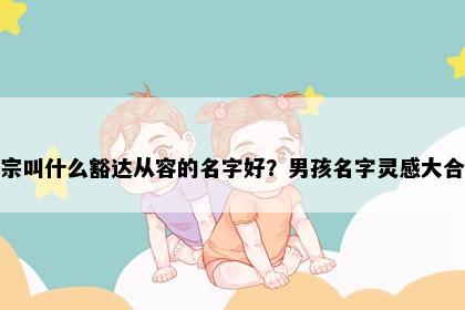 姓宗叫什么豁达从容的名字好？男孩名字灵感大合集