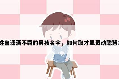 姓鲁潇洒不羁的男孩名字，如何取才显灵动聪慧？