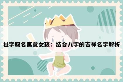 祉字取名寓意女孩：结合八字的吉祥名字解析